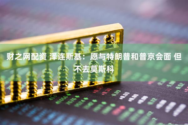 财之网配资 泽连斯基：愿与特朗普和普京会面 但不去莫斯科