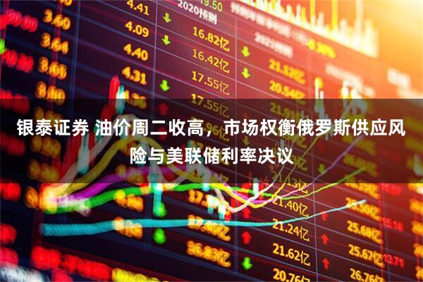 银泰证券 油价周二收高，市场权衡俄罗斯供应风险与美联储利率决议
