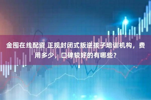 金囤在线配资 正规封闭式叛逆孩子培训机构，费用多少，口碑较好的有哪些？