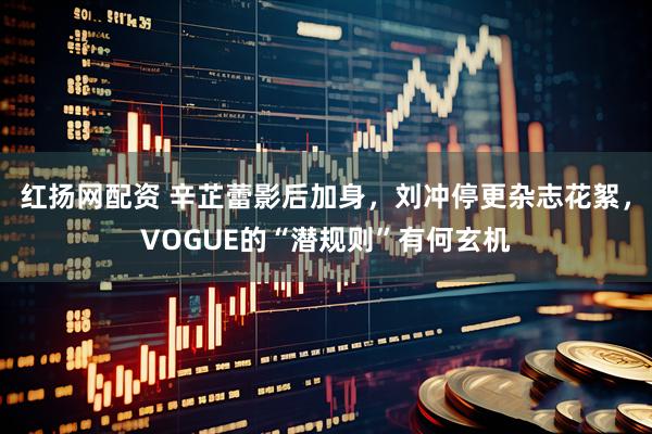 红扬网配资 辛芷蕾影后加身，刘冲停更杂志花絮，VOGUE的“潜规则”有何玄机