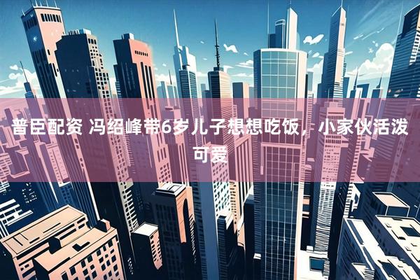 普臣配资 冯绍峰带6岁儿子想想吃饭，小家伙活泼可爱