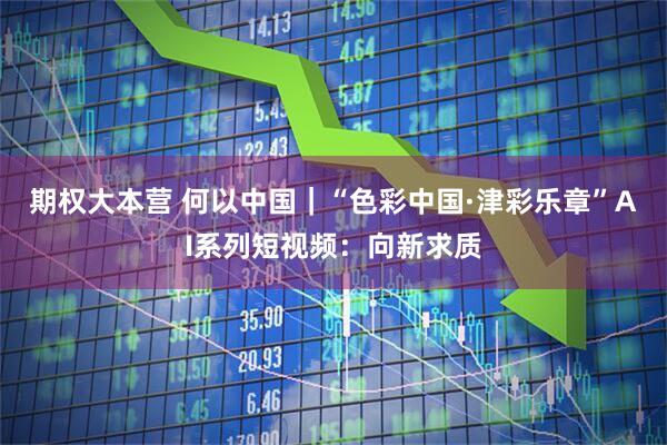 期权大本营 何以中国｜“色彩中国·津彩乐章”AI系列短视频：向新求质