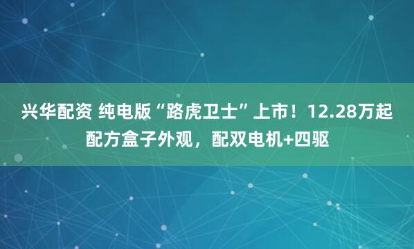 兴华配资 纯电版“路虎卫士”上市！12.28万起配方盒子外观，配双电机+四驱
