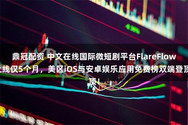 鼎冠配资 中文在线国际微短剧平台FlareFlow上线仅5个月，美区iOS与安卓娱乐应用免费榜双端登顶！
