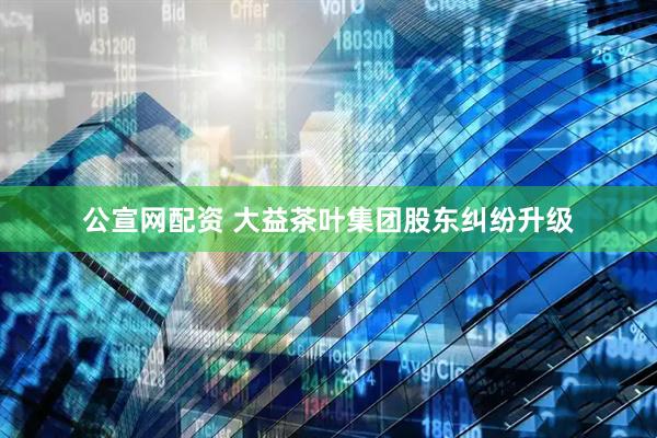 公宣网配资 大益茶叶集团股东纠纷升级