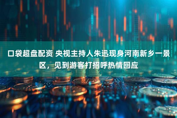 口袋超盘配资 央视主持人朱迅现身河南新乡一景区，见到游客打招呼热情回应