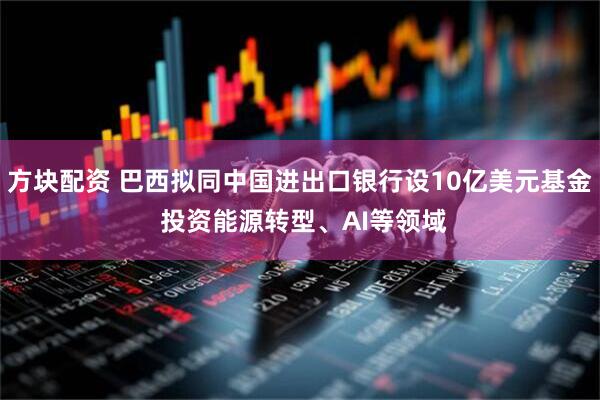 方块配资 巴西拟同中国进出口银行设10亿美元基金 投资能源转型、AI等领域