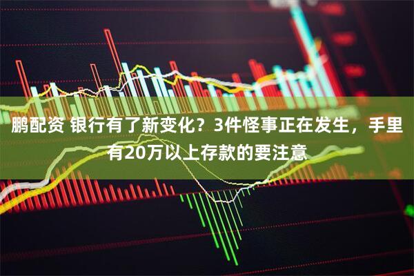 鹏配资 银行有了新变化？3件怪事正在发生，手里有20万以上存款的要注意