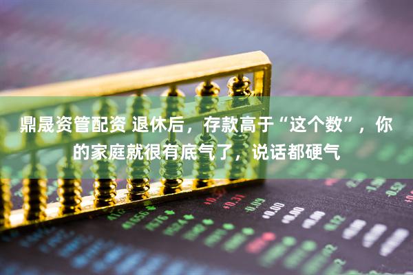 鼎晟资管配资 退休后，存款高于“这个数”，你的家庭就很有底气了，说话都硬气