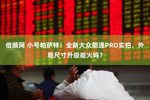 倍顺网 小号帕萨特！全新大众朗逸PRO实拍，外观尺寸升级能火吗？