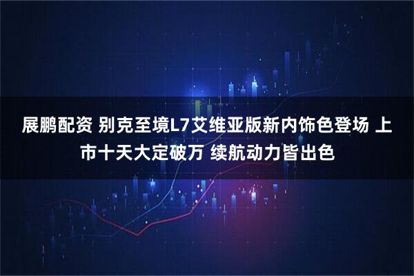 展鹏配资 别克至境L7艾维亚版新内饰色登场 上市十天大定破万 续航动力皆出色