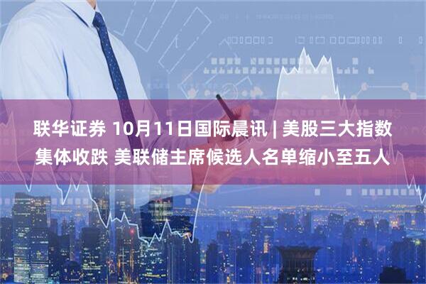 联华证券 10月11日国际晨讯 | 美股三大指数集体收跌 美联储主席候选人名单缩小至五人