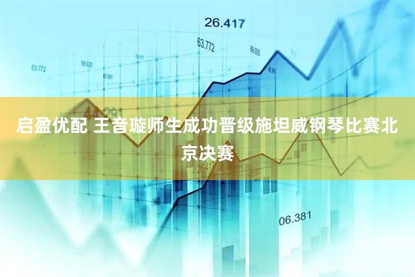 启盈优配 王音璇师生成功晋级施坦威钢琴比赛北京决赛