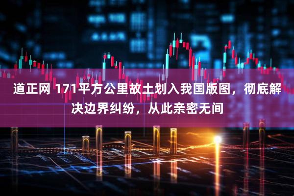 道正网 171平方公里故土划入我国版图，彻底解决边界纠纷，从此亲密无间