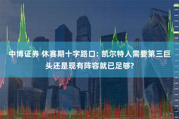 中博证券 休赛期十字路口: 凯尔特人需要第三巨头还是现有阵容就已足够?